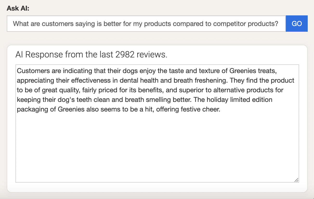 Screenshot from FeedCheck platform showcasing the Ask AI feature: question asked - What are customers saying is better for my products compared to competitor products?
AI answer - Customers are indicating that their dogs enjoy the taste and texture of Greenies treats, appreciating their effectiveness in dental health and breath freshening. They find the product to be of great quality, fairly priced for its benefits, and superior to alternative products for keeping their dog's teeth clean and breath smelling better. The holiday limited edition packaging of Greenies also seems to be a hit, offering festive cheer.